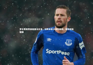 ng体育平台_罗尔费斯赞扬格里马尔多，对阵本菲卡满怀期待，堪称球员楷模