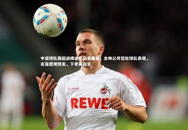 ng体育平台|中资球队英超战绩追平历史最差，主帅公开怒批球队表现，名宿悲观预言，下季英冠见