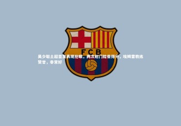 ng体育官网：吴少聪土超首发表现抢眼，两次射门险些得分，埃姆雷教练赞誉，非常好