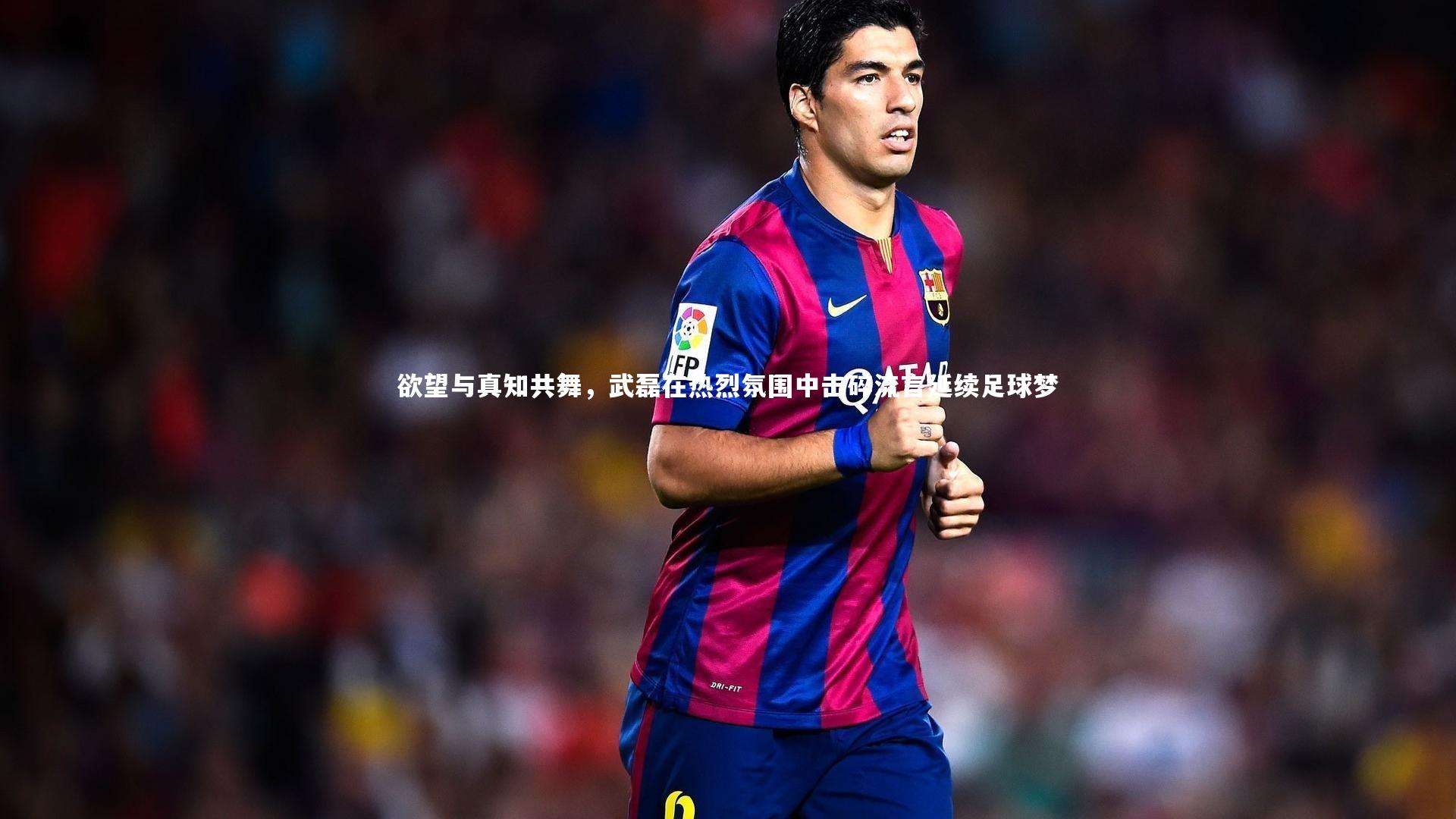 欲望与真知共舞，武磊在热烈氛围中击碎流言延续足球梦